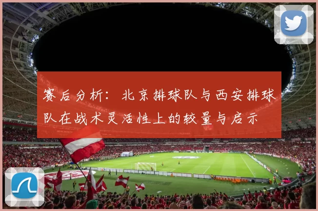 赛后分析：北京排球队与西安排球队在战术灵活性上的较量与启示