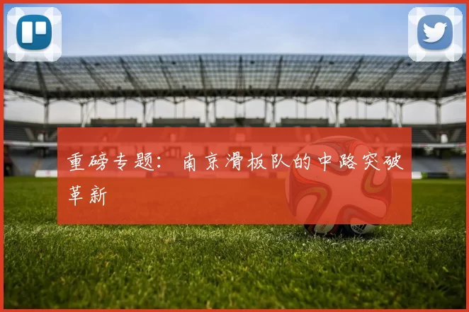 重磅专题：南京滑板队的中路突破革新