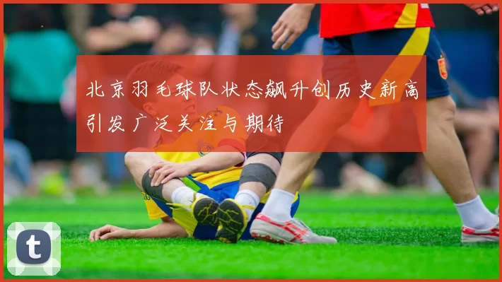 北京羽毛球队状态飙升创历史新高引发广泛关注与期待