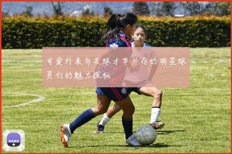 可爱外表与足球才华并存的明星球员们的魅力探秘