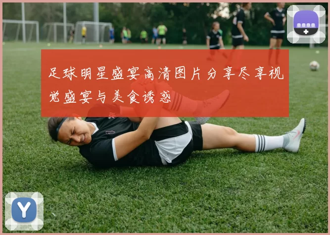 足球明星盛宴高清图片分享尽享视觉盛宴与美食诱惑