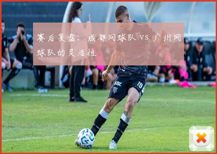 赛后复盘：成都网球队 vs 广州网球队的灵活性