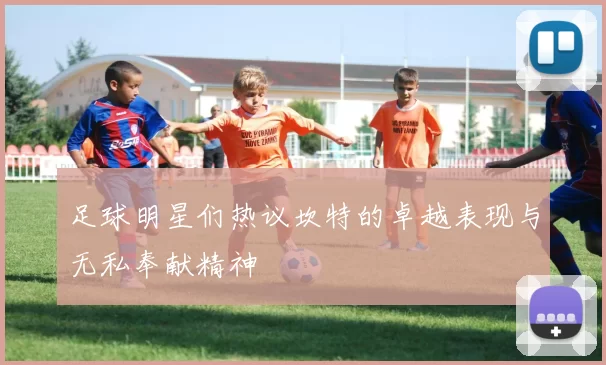 足球明星们热议坎特的卓越表现与无私奉献精神