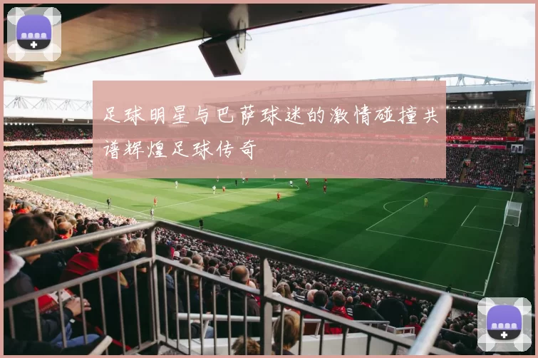 足球明星与巴萨球迷的激情碰撞共谱辉煌足球传奇