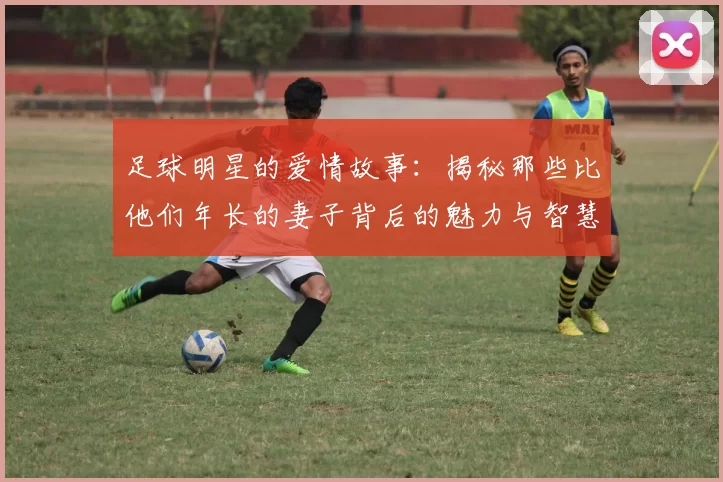 足球明星的爱情故事：揭秘那些比他们年长的妻子背后的魅力与智慧
